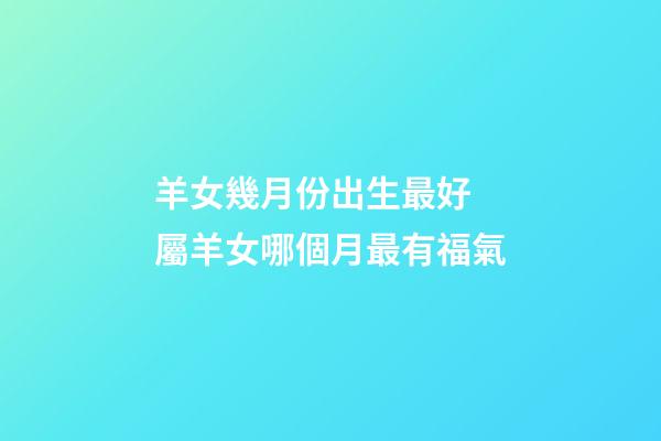 羊女幾月份出生最好 屬羊女哪個月最有福氣-第1張-觀點-玄機派